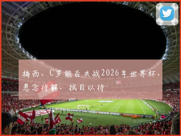 梅西、C罗能否共战2026年世界杯，悬念待解，拭目以待