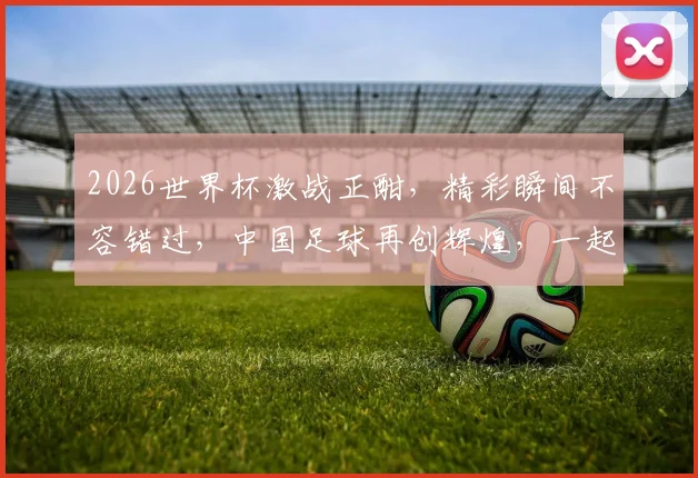 2026世界杯激战正酣，精彩瞬间不容错过，中国足球再创辉煌，一起见证