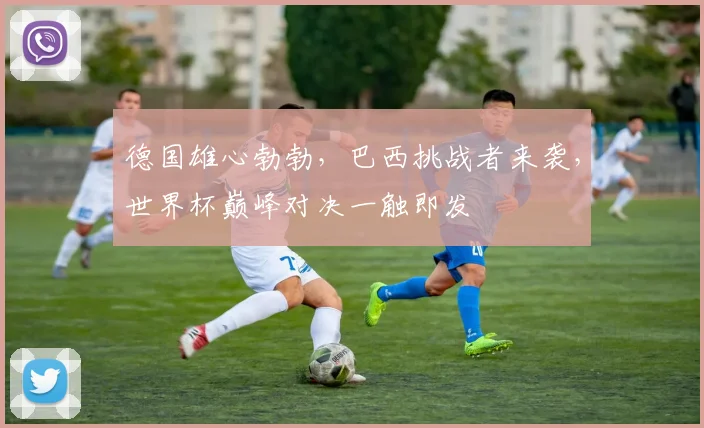 德国雄心勃勃，巴西挑战者来袭，世界杯巅峰对决一触即发