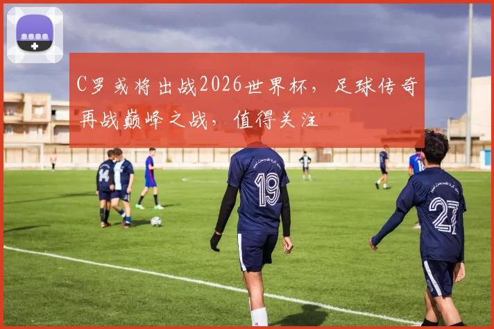 C罗或将出战2026世界杯，足球传奇再战巅峰之战，值得关注