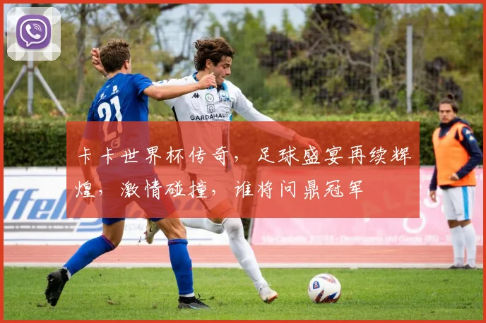 卡卡世界杯传奇，足球盛宴再续辉煌，激情碰撞，谁将问鼎冠军