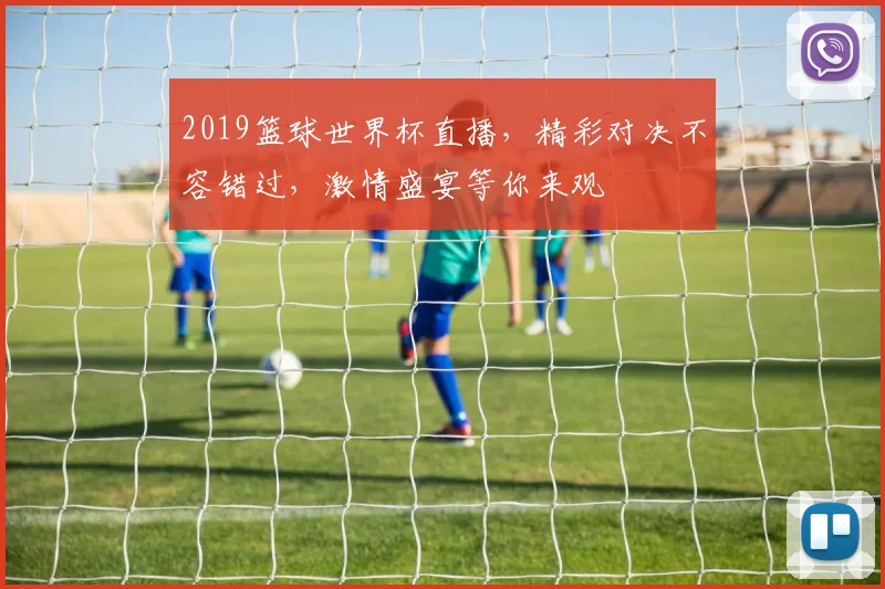 2019篮球世界杯直播，精彩对决不容错过，激情盛宴等你来观